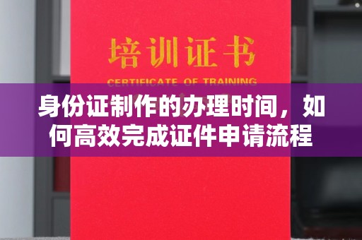 临猗身份证制作的办理时间，如何高效完成证件申请流程
