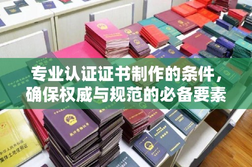临猗专业认证证书制作的条件，确保权威与规范的必备要素